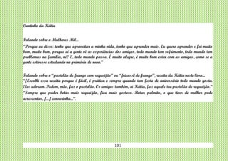 101
Cantinho da Kátia
Falando sobre o Mulheres Mil...
“Porque eu disse: tenho que aproveitar a minha vida, tenho que aprender mais. Eu quero aprender e foi muito
bom, muito bom, porque aí a gente vê as experiências dos amigos, todo mundo tem sofrimento, todo mundo tem
problemas na família, né? E, todo mundo passa. É muito alegre, é muito bom estar com as amigas, como se a
gente estivesse estudando no primário de novo.”
Falando sobre o “pastelão de frango com requeijão” ou “fricassê de frango”, receita da Kátia neste livro...
“[Escolhi essa receita porque é fácil, é prática e sempre quando tem festa de aniversário todo mundo gosta.
Eles adoram. Pedem, mãe, faz o pastelão. Os amigos também, ai Kátia, faz aquele teu pastelão de requeijão.”
“Sempre que puder botar mais requeijão, fica mais gostoso. Botar palmito, o que tiver de melhor pode
acrescentar, [...] cenourinha...”.
 