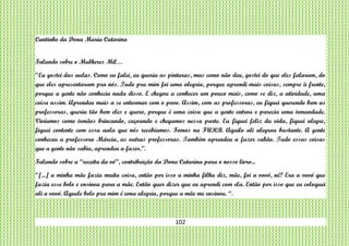 102
Cantinho da Dona Maria Catarina
Falando sobre o Mulheres Mil…
“Eu gostei das aulas. Como eu falei, eu queria as pinturas, mas como não deu, gostei do que eles falaram, do
que eles apresentaram pra nós. Tudo pra mim foi uma alegria, porque aprendi mais coisas, sempre à frente,
porque a gente não conhecia nada disso. E chegou a conhecer um pouco mais, como se diz, a atividade, uma
coisa assim. Aprendeu mais a se enturmar com o povo. Assim, com as professoras, eu fiquei querendo bem as
professoras, queria tão bem eles e quero, porque é uma coisa que a gente entrou e parecia uma irmandade.
Vivíamos como irmãos brincando, caçoando e chegamos nessa parte. Eu fiquei feliz da vida, fiquei alegre,
fiquei contente com essa aula que nós recebíamos. Fomos na FURB. Aquilo ali alegrou bastante. A gente
conheceu a professora Márcia, as outras professoras. Também aprendeu a fazer sabão. Tudo essas coisas
que a gente não sabia, aprendeu a fazer.”.
Falando sobre a “receita da vó”, contribuição da Dona Catarina para o nosso livro...
“[...] a minha mãe fazia muita coisa, então por isso a minha filha diz, mãe, foi a vovó, né? Era a vovó que
fazia esse bolo e ensinou para a mãe. Então quer dizer que eu aprendi com ela. Então por isso que eu coloquei
ali a vovó. Aquele bolo pra mim é uma alegria, porque a mãe me ensinou. “.
 
