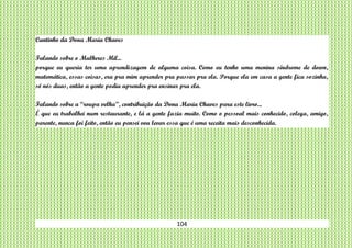 104
Cantinho da Dona Maria Chaves
Falando sobre o Mulheres Mil...
porque eu queria ter uma aprendizagem de alguma coisa. Como eu tenho uma menina síndrome de down,
matemática, essas coisas, era pra mim aprender pra passar pra ela. Porque ela em casa a gente fica sozinha,
só nós duas, então a gente podia aprender pra ensinar pra ela.
Falando sobre a “roupa velha”, contribuição da Dona Maria Chaves para este livro...
É que eu trabalhei num restaurante, e lá a gente fazia muito. Como o pessoal mais conhecido, colega, amigo,
parente, nunca foi feito, então eu pensei vou levar essa que é uma receita mais desconhecida.
 