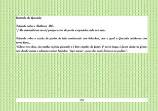 105
Cantinho da Graziela
Falando sobre o Mulheres Mil...
“[Me amtriculei no curso] porque estou disposta a aprender cada vez mais.
Falando sobre a receita do pudim de leite condensado com bolachas, com a qual a Graziela colaborou com
nosso livro...
“Adoro esse doce, via minha vó/mãe fazendo e é bem simples de fazer. O nosso toque é fazer direto no forno,
sem banho maria e adicionar umas bolachas "tipo maria", para dar mais firmeza ao pudim.”.
 