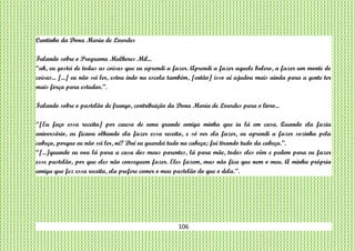 106
Cantinho da Dona Maria de Lourdes
Falando sobre o Programa Mulheres Mil...
“ah, eu gostei de todas as coisas que eu aprendi a fazer. Aprendi a fazer aquele balero, a fazer um monte de
coisas... [...] eu não sei ler, estou indo na escola também, [então] isso aí ajudou mais ainda para a gente ter
mais força para estudar.”.
Falando sobre o pastelão de frango, contribuição da Dona Maria de Lourdes para o livro...
“[Eu faço essa receita] por causa de uma grande amiga minha que ia lá em casa. Quando ela fazia
aniversário, eu ficava olhando ela fazer essa receita, e só ver ela fazer, eu aprendi a fazer sozinha pela
cabeça, porque eu não sei ler, né? Daí eu guardei tudo na cabeça; fui tirando tudo da cabeça.”.
“[...]quando eu vou lá para a casa dos meus parentes, lá para mãe, todos eles vêm e pedem para eu fazer
esse pastelão, por que eles não conseguem fazer. Eles fazem, mas não fica que nem o meu. A minha própria
amiga que fez essa receita, ela prefere comer o meu pastelão do que o dela.”.
 