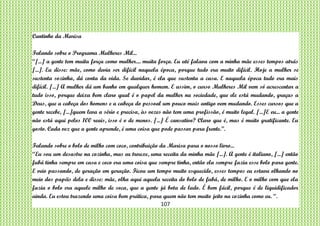 107
Cantinho da Marisa
Falando sobre o Programa Mulheres Mil...
“[...] a gente tem muita força como mulher.... muita força. Eu até falava com a minha mãe esses tempos atrás
[...]. Eu disse: mãe, como devia ser difícil naquela época, porque tudo era muito difícil. Hoje a mulher se
sustenta sozinha, dá conta da vida. Se duvidar, é ela que sustenta a casa. E naquela época tudo era mais
difícil. [...] A mulher dá um banho em qualquer homem. E assim, o curso Mulheres Mil vem só acrescentar a
tudo isso, porque deixa bem claro qual é o papel da mulher na sociedade, que ele está mudando, graças a
Deus, que a cabeça dos homens e a cabeça do pessoal um pouco mais antigo vem mudando. Esses cursos que a
gente recebe, [...]quem leva a sério e precisa, às vezes não tem uma profissão, é muito legal. [...]E eu... a gente
não está aqui pelos 100 reais, isso é o de menos. [...] É cansativo? Claro que é, mas é muito gratificante. Eu
gosto. Cada vez que a gente aprende, é uma coisa que pode passar para frente.”.
Falando sobre o bolo de milho com coco, contribuição da Marisa para o nosso livro...
“Eu sou um desastre na cozinha, mas eu trouxe, uma receita da minha mãe [...]. A gente é italiano, [...] então
fubá tinha sempre em casa e coco era uma coisa que sempre tinha, então ela sempre fazia esse bolo para gente.
E veio passando, de geração em geração. Ficou um tempo muito esquecido, esses tempos eu estava olhando no
meio dos papéis dela e disse: mãe, olha aqui aquela receita do bolo de fubá, de milho. E o milho com que ela
fazia o bolo era aquele milho de soca, que a gente já bota de lado. É bem fácil, porque é de liquidificador
ainda. Eu estou trazendo uma coisa bem prática, para quem não tem muito jeito na cozinha como eu. “.
 
