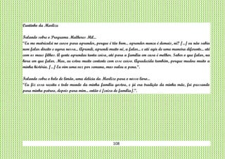 108
Cantinho da Marlize
Falando sobre o Programa Mulheres Mil...
“Eu me matriculei no curso para aprender, porque é tão bom... aprender nunca é demais, né? [...] eu não sabia
nem falar direito e agora nossa... Aprendi, aprendi muito né, a falar... e até agir de uma maneira diferente... até
com os meus filhos. A gente aprendeu tanta coisa, até para a família em casa é melhor. Saber o que falar, na
hora em que falar. Meu, eu estou muito contente com esse curso. Agradecida também, porque mudou muito a
minha história. [...] Eu vim uma vez por semana, mas valeu a pena.“.
Falando sobre o bolo de limão, uma delícia da Marlize para o nosso livro...
“Eu fiz essa receita e todo mundo da minha família gostou, e já era tradição da minha mãe, foi passando
para minha patroa, depois para mim... então é [coisa de família].”.
 