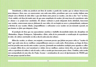 12
Inicialmente, a ideia era produzir um livro de receitas a partir das receitas que as alunas trouxessem
para integrar o livro, mas, ao conversarmos com cada uma delas, percebemos que essas receitas tinham uma
relação com a história de vida delas e que não havia como pensar as receitas, sem dar a elas “voz” no livro.
Neste sentido, este livro foi muito mais do que uma compilação de receitas, foi uma troca de experiências entre
as alunas e as professoras envolvidas. As alunas sentiram-se parte integrante desta atividade, trouxeram
suas receitas, conversaram conosco, falaram de suas vidas, de seu trajeto no curso e, principalmente, contaram
a história de suas receitas. Ainda, compartilhamos e saboreamos essas receitas em um momento especial, em
que tiramos as fotos que integram o livro.
A produção do livro que ora apresentamos envolveu o trabalho desenvolvido dentro das disciplinas de
Matemática, Língua Portuguesa, Informática e Artes, além de ter promovido a socialização de experiências
de vida e de saberes construídos no dia a dia de cada uma das alunas.
Além das receitas, as alunas, em conjunto, escreveram poesias que falam um pouco sobre as “receitas de
vida” que cada uma dessas mulheres compartilharam conosco a cada aula. Desta forma, ao longo do livro,
você irá perceber uma mescla entre receitas e poesias, formando um verdadeiro cardápio para agradar os olhos
e o coração. Além disso, você encontrará os relatos dessas mulheres, autoras desta obra, em que elas falam
sobre a experiência de voltar à sala de aula e sobre a receita que trouxeram para o livro. Também, cada receita
vem acompanhada de uma dica da Profa. Suzana – coordenadora do curso de Gastronomia da FURB, que
dá uma graça especial ao livro.
 