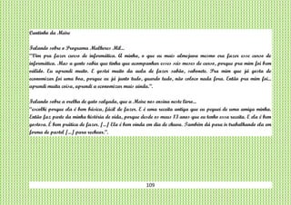 109
Cantinho da Meire
Falando sobre o Programa Mulheres Mil...
“Vim pra fazer curso de informática. A minha, o que eu mais almejava mesmo era fazer esse curso de
informática. Mas a gente sabia que tinha que acompanhar esses seis meses de curso, porque pra mim foi bem
válido. Eu aprendi muito. E gostei muito da aula de fazer sabão, sabonete. Pra mim que já gosta de
economizar foi uma boa, porque eu já junto tudo, guardo tudo, não coloco nada fora. Então pra mim foi...
aprendi muita coisa, aprendi a economizar mais ainda.”.
Falando sobre a orelha de gato salgada, que a Meire nos ensina neste livro...
“escolhi porque ela é bem básica, fácil de fazer. E é uma receita antiga que eu peguei de uma amiga minha.
Então faz parte da minha história de vida, porque desde os meus 13 anos que eu tenho essa receita. E ela é bem
gostosa. É bem prática de fazer. [...] Ela é bem vinda em dia de chuva. Também dá para ir trabalhando ela em
forma de pastel [...] para rechear.”.
 