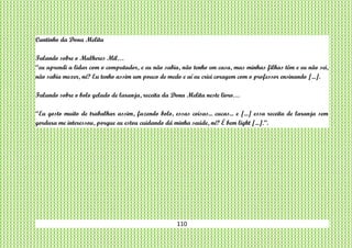 110
Cantinho da Dona Melita
Falando sobre o Mulheres Mil…
“eu aprendi a lidar com o computador, e eu não sabia, não tenho em casa, mas minhas filhas têm e eu não sei,
não sabia mexer, né? Eu tenho assim um pouco de medo e aí eu criei coragem com o professor ensinando [...].
Falando sobre o bolo gelado de laranja, receita da Dona Melita neste livro…
“Eu gosto muito de trabalhar assim, fazendo bolo, essas coisas... cucas... e [...] essa receita de laranja sem
gordura me interessou, porque eu estou cuidando dá minha saúde, né? É bem light [...].”.
 