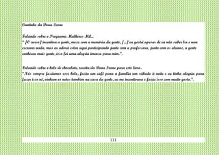 111
Cantinho da Dona Ivone
Falando sobre o Programa Mulheres Mil...
“ [O curso] incentiva a gente, mexe com a memória da gente, [...] eu gostei apesar de eu não saber ler e nem
escrever nada, mas eu adorei estar aqui participando junto com a professora, junto com os alunos, a gente
conheceu mais gente, isso foi uma alegria imensa para mim.”.
Falando sobre o bolo de chocolate, receita da Dona Ivone para este livro..
“Nós sempre fazíamos esse bolo, fazia um café para a família um sábado à noite e eu tinha alegria para
fazer isso né, vinham os netos também na casa da gente, eu me incentivava e fazia isso com muito gosto.”.
 