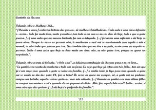112
Cantinho da Rosana
Falando sobre o Mulheres Mil...
“[Durante o curso] conheci a história das pessoas, de mulheres batalhadoras. Toda aula é uma coisa diferente
e... assim... tudo foi muito bom, muito proveitoso, tem tudo a ver com os nossos dias de hoje, tudo o que a gente
precisa. [...] uma aula que me marcou bastante foi com a delegada. [...] foi assim uma reflexão e até hoje eu
penso nisso. Porque às vezes as pessoas vêm, te machucam e você vai se acostumando com aquilo e não é
normal, eu não tenho que passar por isso. Eles também têm que me dar o respeito, assim como eu respeito as
pessoas. Então é uma coisa que hoje eu bato muito em cima: não, eu não quero isso, porque eu quero ser
respeitada.”.
Falando sobre a torta de bolacha, “o bolo azul”, a deliciosa contribuição da Rosana para o nosso livro...
“Eu ganhei essa receita da minha tia e todo ano eu fazia. Eu vejo que hoje já estou com três filhos, tem um que
já é um moço, mas quando a gente se reúne em família, [...] a minha irmã já liga para mim quando a gente
vai se reunir no dia dos pais: Oh, faz a torta! Às vezes eu quero me escapar, né, a gente vai na padaria,
compra um bolinho, aquelas coisas gostosas, mas não adianta. [...] Quando eu ganhei esse meu último filho,
eu comprei um marinex azul e quando ele era pequeno ele dizia: Mãe, faz aquele bolo azul? Então... assim... é
uma coisa que eles gostam, [...] até hoje é o preferido da família.”.
 