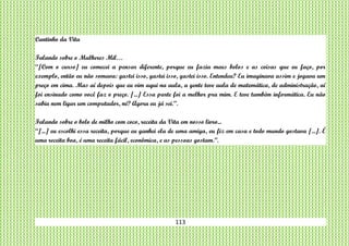 113
Cantinho da Vita
Falando sobre o Mulheres Mil…
“[Com o curso] eu comecei a pensar diferente, porque eu fazia meus bolos e as coisas que eu faço, por
exemplo, então eu não somava: gastei isso, gastei isso, gastei isso. Entendeu? Eu imaginava assim e jogava um
preço em cima. Mas aí depois que eu vim aqui na aula, a gente teve aula de matemática, de administração, aí
foi ensinado como você faz o preço. [...] Essa parte foi a melhor pra mim. E teve também informática. Eu não
sabia nem ligar um computador, né? Agora eu já sei.”.
Falando sobre o bolo de milho com coco, receita da Vita em nosso livro...
“[...] eu escolhi essa receita, porque eu ganhei ela de uma amiga, eu fiz em casa e todo mundo gostava [...]. É
uma receita boa, é uma receita fácil, econômica, e as pessoas gostam.”.
 