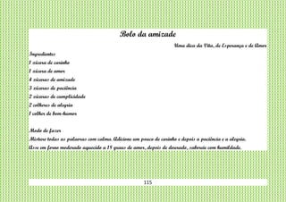 115
Bolo da amizade
Uma dica da Vita, de Esperança e de Amor
Ingredientes
1 xícara de carinho
1 xícara de amor
4 xícaras de amizade
3 xícaras de paciência
2 xícaras de cumplicidade
2 colheres de alegria
1 colher de bom-humor
Modo de fazer
Misture todas as palavras com calma. Adicione um pouco de carinho e depois a paciência e a alegria.
Asse em forno moderado aquecido a 18 graus de amor, depois de dourado, saboreie com humildade.
 
