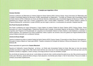 118
A equipe que organizou o livro
Vanessa Oechsler
Vanessa é professora de Matemática do Instituto Federal de Santa Catarina (IFSC) Campus Gaspar. Possui licenciatura em Matemática pela
Fundação Universidade Regional de Blumenau (FURB), especialização em Matemática – Formação de Professor pela Universidade Federal
de Santa Catarina (UFSC) e Mestrado em Ensino de Ciências Naturais e Matemática pela Universidade Regional de Blumenau (FURB). Tem
experiência em ministrar aulas para o Ensino Fundamental e para o Ensino Médio. Atualmente, no IFSC Campus Gaspar é gestora do
Programa Mulheres Mil, coordenando o projeto APROEX que deu origem a este livro, e coordenadora de extensão e relações externas.
Ana Paula Kuczmynda da Silveira
Ana Paula é professora de Língua Portuguesa e Língua Inglesa do Instituto Federal de Santa Catarina (IFSC) Campus Gaspar. Possui
licenciatura em Letras Português/Inglês e respectivas literaturas pela Fundação Universidade Regional de Blumenau (FURB), mestrado em
Linguística pelo Programa de Pós-graduação em Linguística da Universidade Federal de Santa Catarina e está finalizando o doutorado no
mesmo programa. Tem experiência com ensino fundaemtnal, médio e superior. No momento, atua como gestora do Programa Mulheres Mil no
campus Gaspar juntamente com a professora Vanessa.
Janaína de Souza Aragão
Janaína é professora de Artes no Instituto Federal de Santa Catarina (IFSC) Campus Gaspar. É licenciada em Artes Cênicas, Especialista em
Educação e Cultura e Mestre em Teatro pela UDESC. Trabalha a disciplina de Contação de Histórias e Oficina de Artesanato com o Programa
Mulheres Mil.
Nossa especialista em gastronomia: Suzana Wascheck
Nascida em Goiânia/Go, Suzana Wascheck se formou em Direito pela Universidade Federal de Goiás. Mas logo no início dos estudos
percebeu que estava no lugar errado. Mas mesmo assim terminou seu curso aos 21 anos de idade,percebendo mais tarde que esse curso lhe
facilitaria a entrada no magistério, e assim começou uma longa jornada em busca da verdadeira vocação
De uma família de doceiras por parte de pai e avós árabes por parte de mãe a cozinha sempre fez parte da sua vida. Mas somente quando se
mudou para Blumenau, apenas de férias começou a fazer pequenas encomendas para amigos e não foi mais embora. Fixou-se na cidade e
começou sua jornada na gastronomia.
 