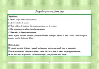 14
Pãezinhos para um futuro feliz
Ingredientes:
1. Muitos amigos cultivados com carinho;
2. Sonhos cobertos de açúcar;
3. Duas colheres de paciência, três de perseverança e uma de coragem;
4. Um pacote inteiro de planos traçados com cuidado;
5. Uma colher do fermento da esperança.
Ainda, a gosto, você pode adicionar: pedaços de chocolate, morangos, perfume de cravo e canela e tudo mais que te
trouxer à memória lembranças felizes.
Modo de fazer
No presente que ontem foi futuro e amanhã será passado, misture com carinho todos os ingredientes.
Deixe-os descansar até dobrarem de volume e, então, leve-os ao forno do tempo, até que fiquem dourados.
Aí você pode comê-los quentinhos, saboreando devagar, para que durem para sempre.
 