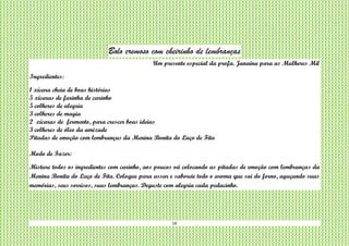 16
Bolo cremoso com cheirinho de lembranças
Um presente especial da profa. Janaína para as Mulheres Mil
Ingredientes:
1 xícara cheia de boas histórias
5 xícaras de farinha de carinho
5 colheres de alegria
3 colheres de magia
2 xícaras de fermento, para crescer boas ideias
3 colheres de óleo da amizade
Pitadas de emoção com lembranças da Menina Bonita do Laço de Fita
Modo de Fazer:
Misture todos os ingredientes com carinho, aos poucos vá colocando as pitadas de emoção com lembranças da
Menina Bonita do Laço de Fita. Coloque para assar e saboreie todo o aroma que sai do forno, aguçando suas
memórias, seus sorrisos, suas lembranças. Deguste com alegria cada pedacinho.
 