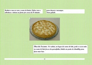 18
Recheie a massa com o creme de limão. Cubra com a
cobertura e retorne ao forno por cerca de 10 minutos
para dourar o merengue.
Sirva gelado.
Dica da Suzana: No recheio, no lugar do creme de leite, pode-se usar nata
ou creme de leite fresco da garrafinha, batido em ponto de chantilly para
ficar mais leve.
 