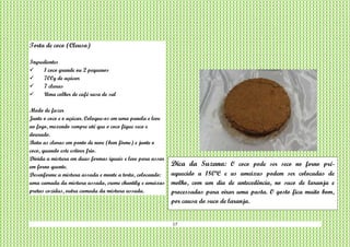 17
Torta de coco (Cleusa)
Ingredientes
 1 coco grande ou 2 pequenos
 700g de açúcar
 7 claras
 Uma colher de café rasa de sal
Modo de fazer
Junte o coco e o açúcar. Coloque-os em uma panela e leve
ao fogo, mexendo sempre até que o coco fique seco e
dourado.
Bata as claras em ponto de neve (bem firme) e junte o
coco, quando este estiver frio.
Divida a mistura em duas formas iguais e leve para assar
em forno quente.
Desenforme a mistura assada e monte a torta, colocando:
uma camada da mistura assada, creme chantily e ameixas
pretas cozidas, outra camada da mistura assada.
Dica da Suzana: O coco pode ser seco no forno pré-
aquecido a 180ºC e as ameixas podem ser colocadas de
molho, com um dia de antecedência, no suco de laranja e
processadas para virar uma pasta. O gosto fica muito bom,
por causa do suco de laranja.
 