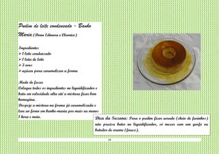 18
Pudim de leite condensado - Banho
Maria (Dona Edinara e Cleonice)
Ingredientes
1 leite condensado
1 lata de leite
3 ovos
açúcar para caramelizar a forma
Modo de fazer
Coloque todos os ingredientes no liquidificador e
bata em velocidade alta até a mistura ficar bem
homogêna.
Despeje a mistura na forma já caramelizada e
leve ao forno em banho-maria por mais ou menos
1 hora e meia. Dica da Suzana: Para o pudim ficar aerado (cheio de furinhos)
não precisa bater no liquidificador, só mexer com um garfo ou
batedor de arame (fouex).
 
