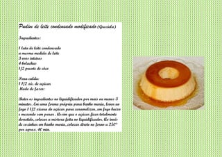 Pudim de leite condensado modificado (Graziela)
Ingredientes:
1 lata de leite condensado
a mesma medida de leite
3 ovos inteiros
4 bolachas
1/2 pacote de côco
Para calda:
1 1/2 xíc. de açúcar
Modo de fazer:
Bater os ingredientes no liquidificador por mais ou menos 3
minutos. Em uma forma própria para banho maria, levar ao
fogo 1 1/2 xícara do açúcar para caramelizar, em fogo baixo
e mexendo sem parar . Assim que o açúcar ficar totalmente
derretido, colocar a mistura feita no liquidificador. Ao invés
de cozinhar em banho maria, colocar direto no forno a 250°
por aprox. 40 min.
 