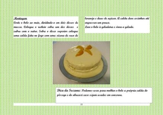 22
Montagem
Corte o bolo ao meio, dividindo-o em dois discos de
massa. Coloque o recheio sobre um dos discos e
cubra com o outro. Sobre o disco superior coloque
uma calda feita no fogo com uma xícara de suco de
laranja e duas de açúcar. A calda deve cozinhar até
engrossar um pouco.
Leve o bolo à geladeira e sirva-o gelado.
Dica da Suzana: Podemos usar para molhar o bolo a própria calda do
pêssego e do abacaxi caso sejam usados em conserva.
 