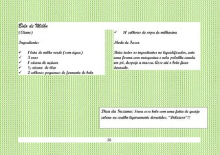 26
Bolo de Milho
(Eliane)
Ingredientes
 1 lata de milho verde (sem água)
 3 ovos
 1 xícara de açúcar
 ½ xícara de óleo
 2 colheres pequenas de fermento de bolo
 10 colheres de sopa de milharina
Modo de Fazer
Bata todos os ingredientes no liquidificador, unte
uma forma com margarina e nela polvilhe canela
em pó, despeje a massa. Asse até o bolo ficar
dourado.
Dica da Suzana: Sirva esse bolo com uma fatia de queijo
colono ou coalho ligeiramente derretidos. “Delicioso”!!
 