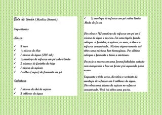 Bolo de limão (Marlize Demori)
Ingredientes
Massa
 3 ovos
 ½ xícara de óleo
 1 xícara de água (200 ml)
 ½ envelope de refresco em pó sabor limão
 2 xícaras de farinha de trigo
 1 xícara de açúcar
 1 colher (sopa) de fermento em pó
Cobertura
 1 xícara de chá de açúcar
 3 colheres de água
 ½ envelope de refresco em pó sabor limão
Modo de fazer
Dissolva o 1/2 envelope de refresco em pó em 1
xícara de água e reserve. Em uma tigela funda
coloque a farinha, o açúcar, os ovos, o óleo e o
refresco concentrado. Misture vigorosamente até
obter uma mistura bem homogênea. Por último
coloque o fermento e torne a misturar.
Despeje a massa em uma forma/tabuleiro untado
com margarina e leve ao forno pré-aquecido para
assar.
Enquanto o bolo assa, dissolva o restante do
envelope de refresco em 3 colheres de água.
Dissolva uma xícara de açúcar no refresco
concentrado. Você irá obter uma pasta.
 