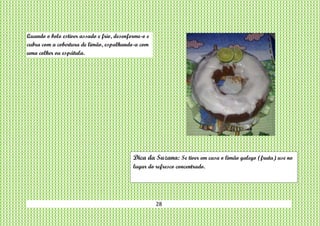 28
Quando o bolo estiver assado e frio, desenforme-o e
cubra com a cobertura de limão, espalhando-a com
uma colher ou espátula.
Dica da Suzana: Se tiver em casa o limão galego (fruta) use no
lugar do refresco concentrado.
 