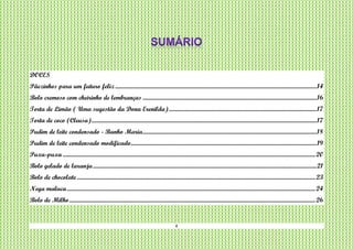 4
DOCES
Pãezinhos para um futuro feliz..........................................................................................................................................................14
Bolo cremoso com cheirinho de lembranças .....................................................................................................................................16
Torta de Limão ( Uma sugestão da Dona Erenilda).................................................................................................................17
Torta de coco (Cleusa)............................................................................................................................................................................17
Pudim de leite condensado - Banho Maria.....................................................................................................................................18
Pudim de leite condensado modificado..............................................................................................................................................19
Puxa-puxa .................................................................................................................................................................................................20
Bolo gelado de laranja...........................................................................................................................................................................21
Bolo de chocolate ......................................................................................................................................................................................23
Nega maluca..............................................................................................................................................................................................24
Bolo de Milho............................................................................................................................................................................................26
 