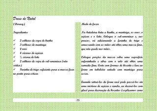 29
Doces de Natal
(Doracy)
Ingredientes
 2 colheres de sopa de banha
 3 colheres de manteiga
 4 ovos
 4 xícaras de açúcar
 ½ xícara de leite
 2 colheres de sopa de sal-amoníaco (não
sódico)
 Farinha de trigo suficiente para a massa ficar
no ponto para esticar
Modo de fazer
Na batedeira bata a banha, a manteiga, os ovos, o
açúcar e o leite. Coloque o sal-amoníaco e, aos
poucos, vá adicionando a farinha de trigo e
amassando com as mãos até obter uma massa fina,
que não grude nas mãos.
Coloque porções da massa sobre uma superfície
enfarinhada e abra com o rolo até obter uma
camada fina. Corte com formas de biscoito e leve ao
forno em tabuleiro untado com manteiga para
assar.
Quando retirá-los do forno você pode passá-los em
uma mistura de açúcar e canela, ou decorá-los com
glacê para decoração de biscoitos (explicamos como
 