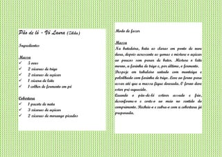 Pão de ló - Vó Laura (Zilda)
Ingredientes
Massa
 5 ovos
 2 xícaras de trigo
 2 xícaras de açúcar
 1 xícara de leite
 1 colher de fermento em pó
Cobertura
 1 pacote de nata
 3 xícaras de açúcar
 2 xícaras de morango picados
Modo de fazer
Massa
Na batedeira, bata as claras em ponto de neve
dura, depois acrescente as gemas e misture o açúcar
ao poucos sem parar de bater. Misture o leite
morno, a farinha de trigo e, por último, o fermento.
Despeje em tabuleiro untado com manteiga e
polvilhado com farinha de trigo. Leve ao forno para
assar até que a massa fique dourada. O forno deve
estar pré-aquecido.
Quando o pão-de-ló estiver assado e frio,
desenforme-o e corte-o ao meio no sentido do
comprimento. Recheie-o e cubra-o com a cobertura já
preparada.
 