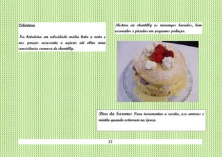32
Cobertura
Na batedeira em velocidade média bata a nata e
aos poucos acrescente o açúcar até obter uma
consistência cremosa de chantilly.
Misture ao chantilly os morangos lavados, bem
escorridos e picados em pequenos pedaços.
Dica da Suzana: Para incrementar a receita, use amoras e
mirtilo quando estiverem na época.
 