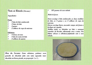 Torta de Bolacha (Rosana)
Ingredientes
Creme
 1 lata de leite condensado
 2 latas de leite
 4 gemas
 2 colheres de sopa de maisena
Cobertura
 4 claras em neve
 1 lata de creme de leite
 2 colheres de açúcar
 100 gramas de coco ralado
Modo de fazer
Levar ao fogo o leite condensado, as duas medidas
de leite, as 4 gemas e as 2 colheres de sopa de
maisena.
Deixar em fogo baixo, mexendo sempre até ferver e
desligar em seguida.
Molhar todas as bolachas no leite e arrumar
camadas de biscoito, alternando com o creme. Por
último colocar a cobertura,enfeitando com o coco
ralado.
Dica da Suzana: Como cobertura, podemos usar
ganache de chocolate feito com nata aquecida mais
chocolate em barra picado, na proporção ½ a ½ .
 