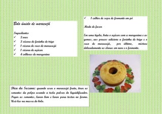 Bolo úmido de maracujá
Ingredientes
 3 ovos
 3 xícara de farinha de trigo
 1 xícara de suco de maracujá
 1 xícara de açúcar
 4 colheres de margarina
 1 colher de sopa de fermento em pó
Modo de fazer
Em uma tigela, bata o açúcar com a margarina e as
gemas, aos poucos adicione a farinha de trigo e o
suco de maracujá, por último, misture
delicadamente as claras em neve e o fermento.
Dica da Suzana: quando usar o maracujá fruta, tirar as
sementes da polpa usando a tecla pulsar do liquidificador.
Pegar as sementes, lavar bem e levar para tostar no formo.
Usá-las na massa do bolo.
 