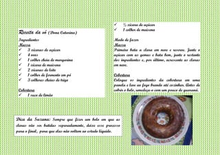 Receita da vó (Dona Catarina)
Ingredientes
Massa
 3 xícaras de açúcar
 4 ovos
 1 colher cheia de margarina
 1 xícara de maisena
 2 xícaras de leite
 1 colher de fermento em pó
 3 colheres cheias de trigo
Cobertura
 1 suco de limão
 ½ xícara de açúcar
 1 colher de maisena
Modo de fazer
Massa
Primeiro bata a clara em neve e reserve. Junte o
açúcar com as gemas e bata bem, junte o restante
dos ingredientes e, por último, acrescente as claras
em neve.
Cobertura
Coloque os ingredientes da cobertura em uma
panela e leve ao fogo brando até cozinhar. Antes de
cobrir o bolo, umedeça-o com um pouco de guaraná.
Dica da Suzana: Sempre que fizer um bolo em que as
claras vão ser batidas separadamente, deixe esse processo
para o final, para que elas não voltem ao estado líquido.
 
