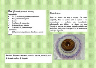 Bolo Carmelo (Carmem Ribeiro)
Ingredientes
 2 e ½ xícaras de farinha de mandioca
 1 e ½ xícaras de açúcar
 2 ovos
 3 colheres de margarina
 1 xícara de coco ralado
 2 colheres de fermento royal
Cobertura:
 250 gramas de goiabada derretida e canela
em pó
Modo de fazer
Bata as claras em neve e reserve. Em outro
recipiente, bata as gemas com o açúcar e vá
acresentando o restante dos ingredientes,
adicionando, por último, as claras em neve.
Despeje a massa em forma redonda untada com
margarina, leve para assar por 30 a 40 minutos em
forno pré-aquecido.
Dica da Suzana: Derreta a goiabada com um pouco de suco
de laranja ou licor de laranja.
 
