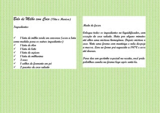 Bolo de Milho com Coco (Vita e Marisa)
Ingredientes
 1 lata de milho verde em conserva (usar a lata
como medida para os outros ingredientes)
 1 lata de óleo
 1 lata de leite
 1 lata de açúcar
 1 lata de milharina
 3 ovos
 1 colher de fermento em pó
 2 pacotes de coco ralado
Modo de fazer
Coloque todos os ingredientes no liquidificador, com
exceção do coco ralado. Bata por alguns minutos
até obter uma mistura homogênea. Depois misture o
coco. Unte uma forma com manteiga e nela despeje
a massa. Leve ao forno pré-aquecido a 180ºC e asse
até dourar.
Para dar um gostinho especial na receita, você pode
polvilhar canela na forma logo após untá-la.
 