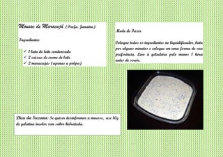 Mousse de Maracujá (Profa. Janaína)
Ingredientes
 1 lata de leite condensado
 2 caixas de creme de leite
 2 maracujás (apenas a polpa)
Modo de Fazer
Coloque todos os ingredientes no liquidificador, bata
por alguns minutos e coloque em uma forma de sua
preferência. Leve à geladeira pelo menos 1 hora
antes de servir.
Dica da Suzana: Se quiser desinformar a mousse, use 10g
de gelatina incolor sem sabor hidratada.
 