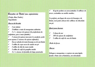 Biscoitos de Natal com especiarias
(Profa. Ana Paula)
Ingredientes
Massa do biscoito
 1 ovo inteiro
 2 tabletes e meio de margarina culinária
 1 e ½ xícaras de açúcar (de preferência de
confeiteiro, pois é mais fininho)
 1 xícara de açúcar mascavo (se preferir, pode
usar apenas 2 xícaras de açúcar refinado)
 Casca ralada de meia laranja ou de um limão
 1 colher de sopa rasa de canela em pó
 1 colher de chá de cravo moído
 1 colher de café de gengibre moído
 3 e ½ xícaras de farinha de trigo peneirada
 A gosto podem ser acrescentadas 2 colheres de
nozes, castanhas ou avelãs moídas.
Se preferir, em lugar da casca de laranja e de
limão, você pode colocar três colheres de chocolate
em pó.
Glacê para decorar
 1 clara de ovo
 300 de açúcar de confeiteiro
 1 colher de café de suco de limão
Modo de fazer
Massa
Coloque a margarina e o açúcar em uma tigela
funda e bata com a batedeira, em velocidade
 