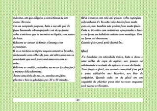 43
máxima, até que adquira a consistência de um
creme. Reserve.
Em um recipiente pequeno, bata o ovo até que ele
fique levemente esbranquiçado e vá despejando
sobre a mistura que se encontra na tigela, sem parar
de bater.
Adicione as cascas de limão e laranja e as
especiarias.
A essa mistura incorpore vagarosamente a farinha,
misturando com colher de pau, até obter uma massa
consistente que você precisará amassar com as
mãos.
Adicione as avelãs, castanhas ou nozes (se desejar)
e misture delicadamente.
Forme uma bola de massa, envolva em filme
plástico e leve à geladeira por 30 a 40 minutos.
Abra a massa com rolo aos poucos sobre superfície
enfarinhada. Os biscoitos não devem ficar muito
grossos, mas também não podem ficar muito finos.
Corte os biscoitos com cortadores apropriados e leve-
os ao forno em tabulerio untado com manteiga. Leve
ao forno até dourarem.
Quando frios, você pode decorá-los.
Glacê
Na batedeira em velocidade baixa, bata a clara e
uma colher de sopa de açúcar, aos poucos vá
adicionando o restante do açúcar e o suco de limão.
Para tingir o glacê, use corante comestível (em gel)
e para aplicá-los aos biscoitos, use bico de
confeiteiro. Guarde cada cor de glacê em um
saquinho de plástico para não ressecar enquanto
você decora os biscoitos.
 