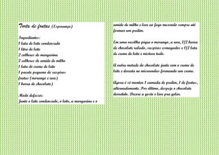 Torta de frutas (Esperança)
Ingredientes:
1 lata de leite condensado
1 litro de leite
2 colheres de margarina
2 colheres de amido de milho
1 lata de creme de leite
1 pacote pequeno de suspiros
frutas (morango e uva)
1 barra de chocolate)
Modo defazer:
Junte o leite condensado, o leite, a margarina e o
amido de milho e leve ao fogo mexendo sempre até
formar um pudim.
Em uma vasilha pique o morango, a uva, 1/2 barra
de chocolate ralado, suspiros esmagados e 1/2 lata
de creme de leite e misture tudo.
A outra metade do chocolate junte com o creme de
leite e derreta no microondas formando um creme.
Agora é só montar 1 camada de pudim, 1 de frutas,
alternadamente. Por último, despeje o chocolate
derretido. Decore a gosto e leve pra gelar.
 