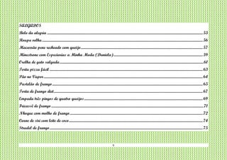 6
SALGADOS
Bolo da alegria .........................................................................................................................................................................................53
Roupa velha...............................................................................................................................................................................................56
Macarrão pene recheado com queijo.................................................................................................................................................57
Minestrone com Especiarias a Minha Moda (Daniela)..........................................................................................................59
Orelha de gato salgada...........................................................................................................................................................................61
Torta pizza fácil ......................................................................................................................................................................................63
Pão no Vapor.............................................................................................................................................................................................64
Pastelão de frango...................................................................................................................................................................................65
Torta de frango diet.................................................................................................................................................................................67
Empada três pingos de quatro queijos.............................................................................................................................................69
Fricassê de frango.....................................................................................................................................................................................71
Nhoque com molho de frango..............................................................................................................................................................72
Carne de siri com leite de coco...............................................................................................................................................................74
Strudel de frango......................................................................................................................................................................................75
 