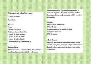 Sobremesa de chocolate e coco
(Profa. Suzana)
Ingredientes
Massa:
4 ovos
2 xícaras de açúcar
2 xícaras de farinha de trigo
1 xícara de água fervente
1 xícara de óleo de milho
1 xícara de achocolatado
1 colher de sopa de fermento em pó
Modo de fazer:
Misturar os ovos e o açúcar e bater bem. Peneirar a
farinha de trigo, o achocolatado e o fermento.
Juntar água e óleo. Colocar alternadamente, os
secos e os líquidos. Mexer até ficar uma mistura
homogênea. Assar em forno médio (170º) por 30 a
40 minutos.
Recheio:
1 lata de leite condensado
100ml de leite
2 colheres de sopa de amido de milho
200g de côco ralado
100g de açúcar
Modo de fazer
Levar ao fogo todos os ingredientes menos o côco
ralado, para ferver, mexendo sempre até engrossar.
Quando estiver consistente, desligar e acrescentar
côco ralado.
 