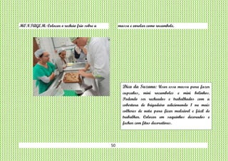 50
MONTAGEM: Colocar o recheio frio sobre a massa e enrolar como rocambole.
Dica da Suzana: Usar essa massa para fazer
cupcakes, mini rocamboles e mini bolinhos.
Podendo ser recheados e trabalhados com a
cobertura de brigadeiro adicionando 1 ou mais
colheres de nata para ficar maleável e fácil de
trabalhar. Colocar em saquinhos decorados e
fechar com fitas decorativas.
 