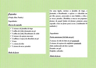 Cupcakes
(Profa. Ana Paula)
Ingredientes
Massa do cupcake
 2 xícaras de farinha de trigo
 1 colher de (chá) fermento em pó
 1 colher de (chá) bicarbonato de sódio
 2 xícaras de açúcar mascavo
 3 colheres (sopa) de chocolate em pó
 4 ovos
 ½ xícara de óleo
 1 xícara de nozes picadas
Modo de fazer
Em uma tigela, misture a farinha de trigo, o
fermento, o bicarbonato, o açúcar e o chocolate em
pó. Aos poucos, acrescente os ovos batidos, o óleo e
as nozes picadas. Distribua a massa em pequenas
formas de papel dentro de formas próprias para
cupcake e leve ao forno para assar. (rendimento 16
unidades)
Ingredientes
Pasta americana (de leite em pó)
3 xícaras de chá de leite em pó peneirado
3 xícaras de açúcar de confeiteiro peneirado
Leite condensado até dar o ponto
Corantes em gel
Confeitos coloridos
Modo de fazer
 
