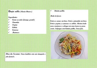 Roupa velha (Maria Chaves)
Ingredientes
 Carne assada (frango, pernil)
 Pimentão
 Pepino
 Cebola
 Cenoura
 Maionese
 Batata palha
Modo de fazer
Corte as carnes em tiras. Corte o pimentão em tiras.
Corte o pepino, a cenoura e a cebola. Misture tudo
com a maionese e coloque em uma travessa para
servir. Salpique com batata palha. Sirva frio.
Dica da Suzana: Sirva também com um vinagrete e
pão francês.
 