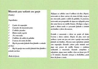 Macarrão pene recheado com queijo
(Carla)
Ingredientes
 2 potes de requeijão
 2 pacotes de macarrão pene
 2 cebolas picadas
 Cheiro verde a gosto
 Noz moscada
 2 tabletes de caldo de galinha
 2 caixas de creme de leite
 1kg de presunto fatiado bem fininho e cortado
em tiras
 1kg de queijo mussarela fatiado bem fininho e
cortado em tiras
Modo de fazer
Refogue as cebolas com 4 colheres de óleo. Depois,
acrescente as duas caixas de creme de leite, raspe a
noz moscada, junte o caldo de galinha. Se precisar,
acrescente um pouquinho de água no refogado para
dar uma leveza no molho branco. Desligue o fogo e
junte o cheiro verde e o presunto fatiado e cortado
em tirinhas e deixe descansar.
Cozinhe o macarrão e deixe no ponto al dente.
Escorra e deixe esfriar. Depois de frio, você vai
rechear o pene um por um com o queijo mussarela
fatiado em tirinhas. Reserve num refratário untado
com requeijão. Quando estiver pela metade você
joga um pouco do molho branco e continua
recheando o macarrão. Quando completar o
refratário, jogue mais molho e leve ao forno por 10
a 15 minutos. Quando começar a borbulhar, pode
tirar do forno e servir.
 