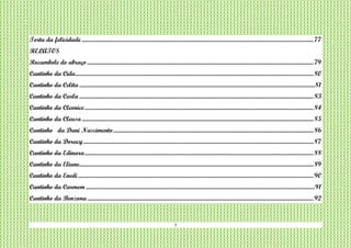 7
Torta da felicidade ..................................................................................................................................................................................77
RELATOS
Rocambole do abraço..............................................................................................................................................................................79
Cantinho da Cida.......................................................................................................................................................................................80
Cantinho da Celita .....................................................................................................................................................................................81
Cantinho da Carla ....................................................................................................................................................................................83
Cantinho da Cleonice................................................................................................................................................................................84
Cantinho da Cleusa..................................................................................................................................................................................85
Cantinho da Dani Nascimento..........................................................................................................................................................86
Cantinho da Doracy.................................................................................................................................................................................87
Cantinho da Edinara................................................................................................................................................................................88
Cantinho da Eliane....................................................................................................................................................................................89
Cantinho da Enedi.....................................................................................................................................................................................90
Cantinho da Carmem ................................................................................................................................................................................91
Cantinho da Benzona..............................................................................................................................................................................92
 
