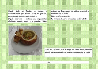 60
Depois junte as batatas, a cenoura e
acrescente água (se desejar fazer na pressão,
preste atenção ao tempo de cozimento).
Depois acrescente o restante dos ingredientes:
abobrinha, tomate, ervas e o gengibre. Deixe
cozinhar até ficar macio, por último acrescente o
cravo e um fio de azeite
Ajuste o sal se necessário.
No momento de servir, acrescente o queijo ralado.
Dica da Suzana: Use no lugar da carne moída, músculo
picado bem pequenininho, irá dar um sabor especial no caldo.
 