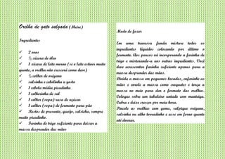 Orelha de gato salgada (Meire)
Ingredientes
 2 ovos
 ½ xícara de óleo
 1 xícara de leite morno (se o leite estiver muito
quente, a orelha não crescerá como deve)
 ½ colher de orégano
 salsinha e cebolinha a gosto
 1 cebola média picadinha
 1 colherinha de sal
 1 colher (sopa) rasa de açúcar
 1 colher (sopa) de fermento para pão
 Restos de presunto, queijo, salsicha, sempre
muito picadinho.
 Farinha de trigo suficiente para deixar a
massa desprender das mãos
Modo de fazer
Em uma travessa funda misture todos os
ingredientes líquidos colocando por último o
fermento. Aos poucos vá incorporando a farinha de
trigo e misturando-a aos outros ingredientes. Você
deve acrescentar farinha suficiente apenas para a
massa desprender das mãos.
Divida a massa em pequenos bocados, enfarinhe as
mãos e enrole a massa como croquetes e torça a
massa no meio para dar o formato das orelhas.
Coloque sobre um tabuleiro untado com manteiga.
Cubra e deixe crescer por meia hora.
Pincele as orelhas com gema, salpique orégano,
salsinha ou alho torradinho e asse em forno quente
até dourar.
 