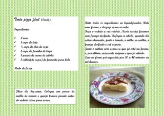 Torta pizza fácil (Enedi)
Ingredientes
 2 ovos
 1 copo de leite
 ½ copo de óleo de soja
 1 copo de farinha de trigo
 1 pacote de creme de cebola
 1 colher(de sopa) de fermento para bolo
Modo de fazer
Bata todos os ingredientes no liquidificador. Unte
uma forma, e despeje a massa nela.
Faça o recheio a seu critério. Nesta receita faremos
com frango desfiado. Refogue a cebola, quando ela
estiver dourada, junte o tomate, o milho, a ervilha, o
frango desfiado e sal a gosto.
Junte o recheio com a massa que já está na forma,
e, por último, acrescente orégano e queijo ralado.
Leve ao forno pré-aquecido por 30 a 40 minutos ou
até dourar.
Dica da Suzana: Coloque um pouco de
molho de tomate e queijo branco picado antes
do recheio e leve para assar.
 