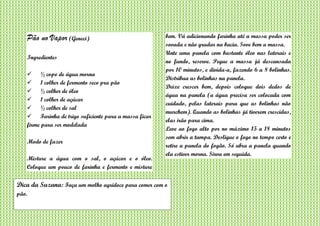 Pão no Vapor (Geneci)
Ingredientes
 ½ copo de água morna
 1 colher de fermento seco pra pão
 ½ colher de óleo
 1 colher de açúcar
 ½ colher de sal
 Farinha de trigo suficiente para a massa ficar
firme para ser modelada
Modo de fazer
Misture a água com o sal, o açúcar e o óleo.
Coloque um pouco de farinha e fermento e misture
bem. Vá adicionando farinha até a massa poder ser
sovada e não grudar na bacia. Sove bem a massa.
Unte uma panela com bastante óleo nas laterais e
no fundo, reserve. Pegue a massa já descansada
por 10 minutos, e divida-a, fazendo 6 a 8 bolinhas.
Distribua as bolinhas na panela.
Deixe crescer bem, depois coloque dois dedos de
água na panela (a água precisa ser colocada com
cuidado, pelas laterais para que as bolinhas não
murchem). Quando as bolinhas já tiverem crescidas,
elas irão para cima.
Leve ao fogo alto por no máximo 15 a 18 minutos
sem abrir a tampa. Desligue o fogo no tempo certo e
retire a panela do fogão. Só abra a panela quando
ela estiver morna. Sirva em seguida.
Dica da Suzana: Faça um molho agridoce para comer com o
pão.
 