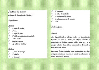 Pastelão de frango
(Maria de Lourdes de Oliveira)
Ingredientes
Massa
 1 copo de azeite
 3 ovos
 1 copo de leite
 2 colheres de fermento de bolo
 sal a gosto
 queijo a gosto
 12 colheres de trigo
Recheio
 1 peito de frango
 4 cebolas
 5 tomates
 2 cenouras
 1 vidro de palmito
 1 lata de milho verde
 1 lata de massa de tomate
 sal
Modo de fazer
Massa
No liquidificador, coloque todos os ingredientes
líquidos da massa. Bata por alguns minutos e
acrescente a farinha (uma colher por vez) e o
queijo ralado. Por último acrescente o fermento e
bata mais um pouco.
Em uma forma untada com margarina ou óleo,
coloque metade da massa, o recheio e cubra com a
outra metade da massa.
 